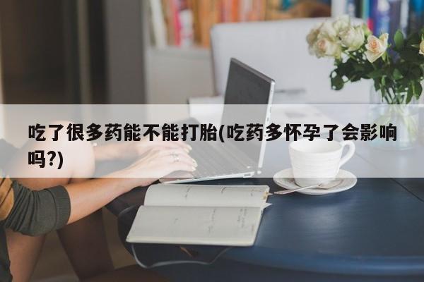 打胎药使用吃了很多药能不能打胎(吃药多怀孕了会影响吗?)
