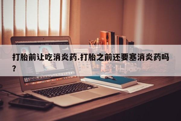 打胎药使用打胎前让吃消炎药.打胎之前还要塞消炎药吗？