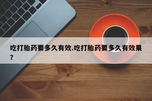 打胎药使用吃打胎药要多久有效.吃打胎药要多久有效果？