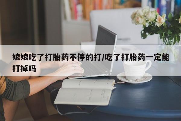 打胎药使用娘娘吃了打胎药不停的打/吃了打胎药一定能打掉吗