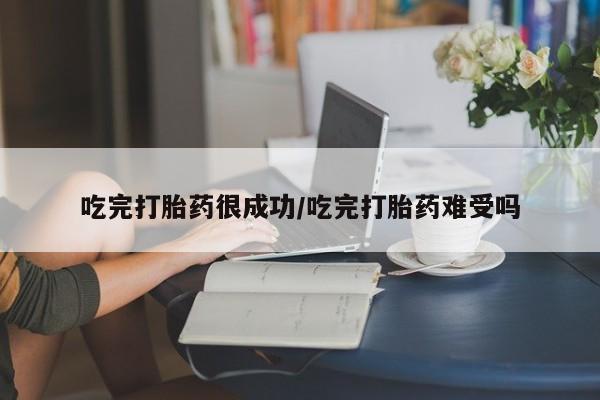 打胎药使用吃完打胎药很成功/吃完打胎药难受吗