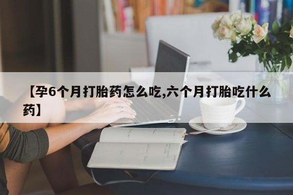 打胎药使用【孕6个月打胎药怎么吃,六个月打胎吃什么药】