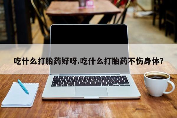 打胎药使用吃什么打胎药好呀.吃什么打胎药不伤身体？