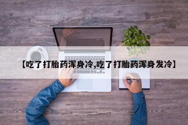 打胎药使用【吃了打胎药浑身冷,吃了打胎药浑身发冷】