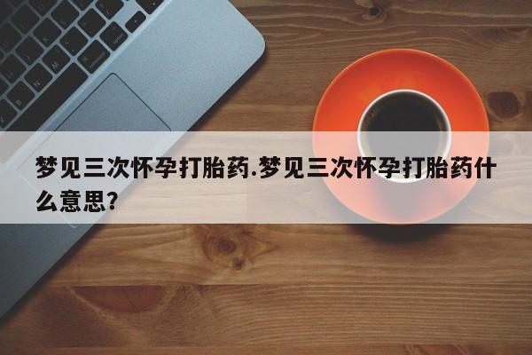 打胎药使用梦见三次怀孕打胎药.梦见三次怀孕打胎药什么意思？
