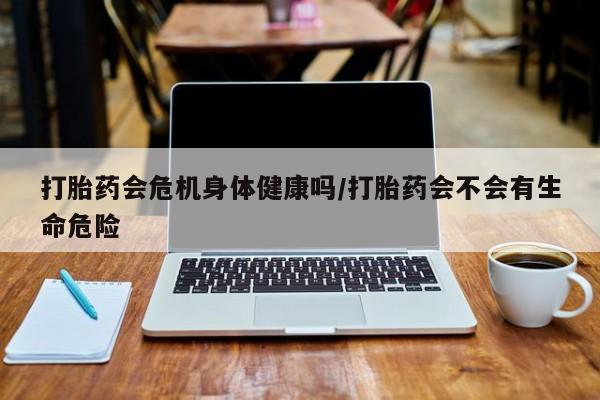 打胎药使用打胎药会危机身体健康吗/打胎药会不会有生命危险