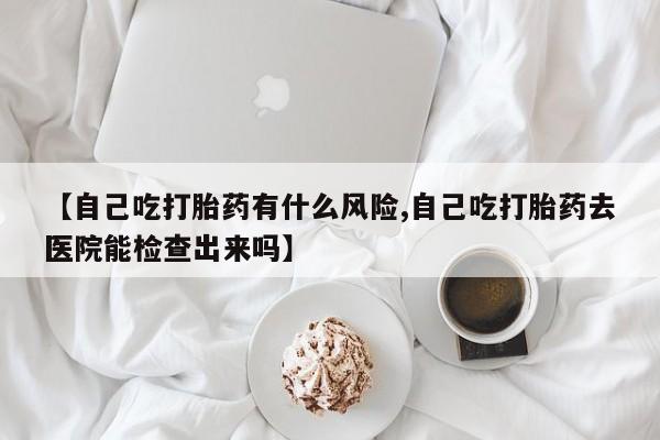 打胎药使用【自己吃打胎药有什么风险,自己吃打胎药去医院能检查出来吗】