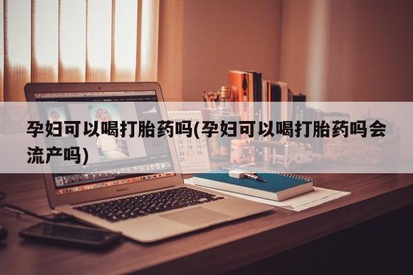 打胎药使用孕妇可以喝打胎药吗(孕妇可以喝打胎药吗会流产吗)