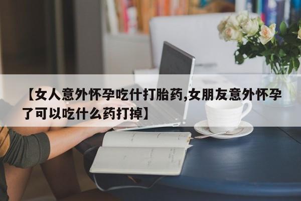 打胎药使用【女人意外怀孕吃什打胎药,女朋友意外怀孕了可以吃什么药打掉】