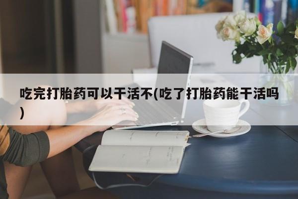 打胎药使用吃完打胎药可以干活不(吃了打胎药能干活吗)