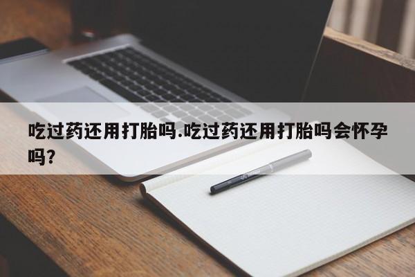 打胎药使用吃过药还用打胎吗.吃过药还用打胎吗会怀孕吗？