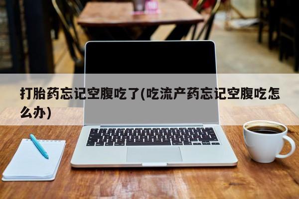 打胎药使用打胎药忘记空腹吃了(吃流产药忘记空腹吃怎么办)
