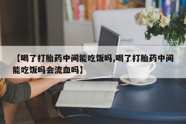打胎药使用【喝了打胎药中间能吃饭吗,喝了打胎药中间能吃饭吗会流血吗】