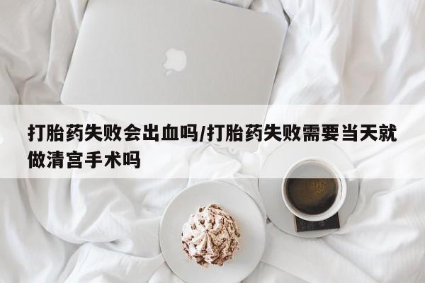 打胎药使用打胎药失败会出血吗/打胎药失败需要当天就做清宫手术吗