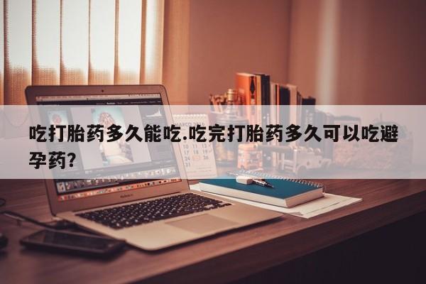 打胎药使用吃打胎药多久能吃.吃完打胎药多久可以吃避孕药？