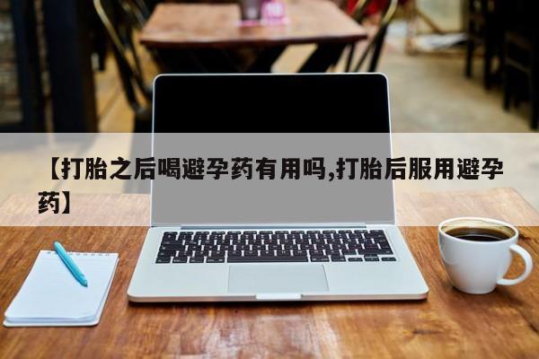 打胎药使用【打胎之后喝避孕药有用吗,打胎后服用避孕药】