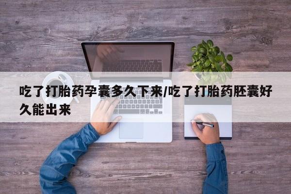 打胎药使用吃了打胎药孕囊多久下来/吃了打胎药胚囊好久能出来