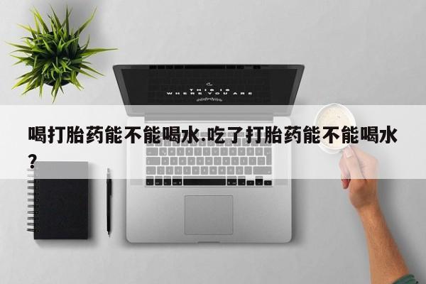 打胎药使用喝打胎药能不能喝水.吃了打胎药能不能喝水？