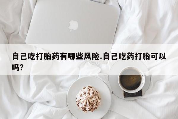 打胎药使用自己吃打胎药有哪些风险.自己吃药打胎可以吗？