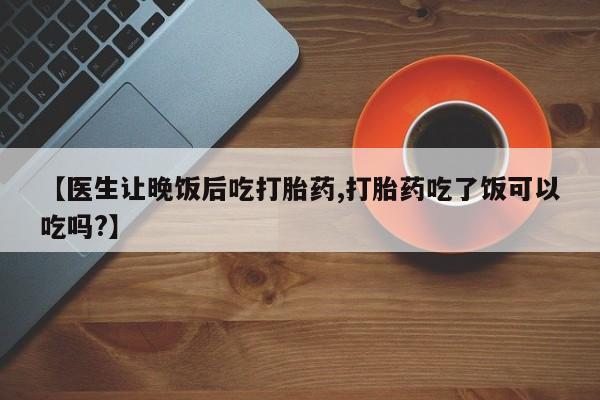 打胎药使用【医生让晚饭后吃打胎药,打胎药吃了饭可以吃吗?】