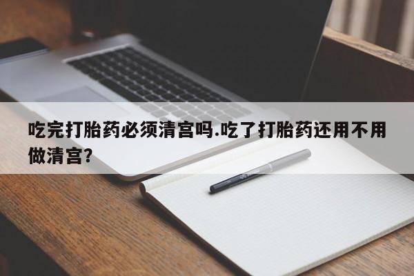 打胎药使用吃完打胎药必须清宫吗.吃了打胎药还用不用做清宫？