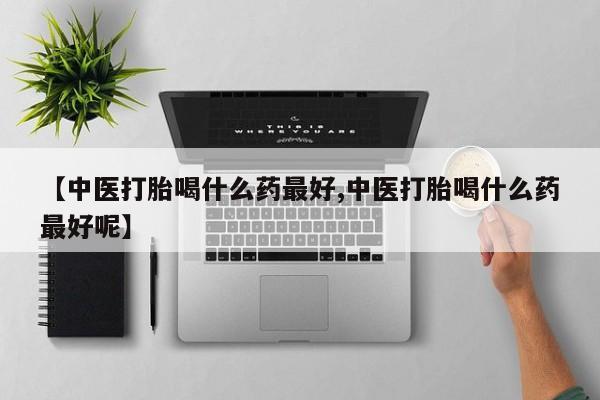 打胎药使用【中医打胎喝什么药最好,中医打胎喝什么药最好呢】