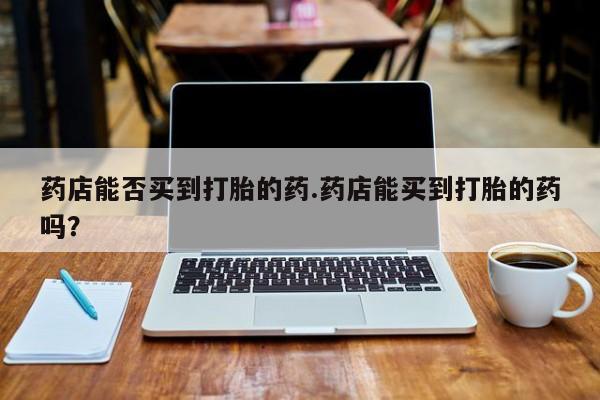 打胎药使用药店能否买到打胎的药.药店能买到打胎的药吗？