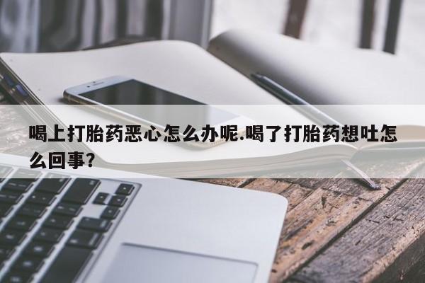 打胎药使用喝上打胎药恶心怎么办呢.喝了打胎药想吐怎么回事？