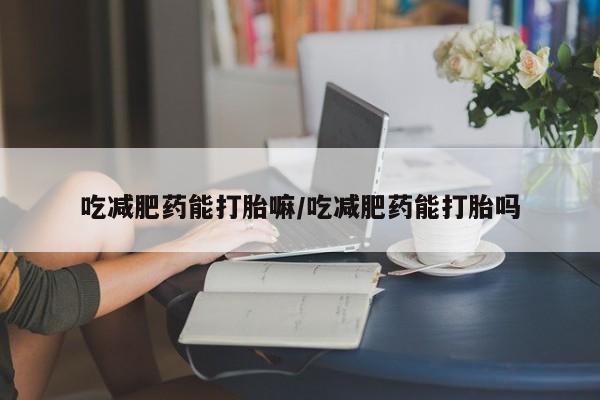 打胎药使用吃减肥药能打胎嘛/吃减肥药能打胎吗