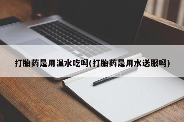 打胎药使用打胎药是用温水吃吗(打胎药是用水送服吗)