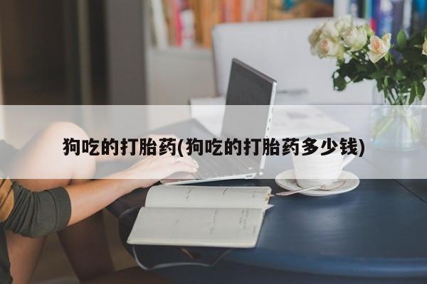 打胎药使用狗吃的打胎药(狗吃的打胎药多少钱)