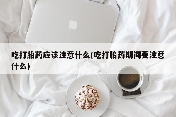 打胎药使用吃打胎药应该注意什么(吃打胎药期间要注意什么)