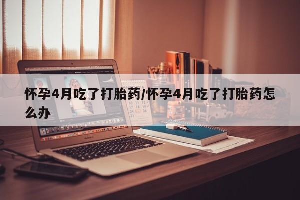 打胎药使用怀孕4月吃了打胎药/怀孕4月吃了打胎药怎么办