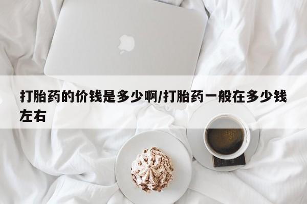 打胎药使用打胎药的价钱是多少啊/打胎药一般在多少钱左右