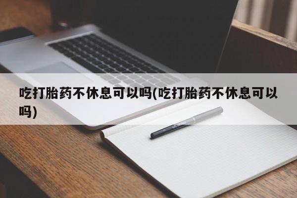 打胎药使用吃打胎药不休息可以吗(吃打胎药不休息可以吗)