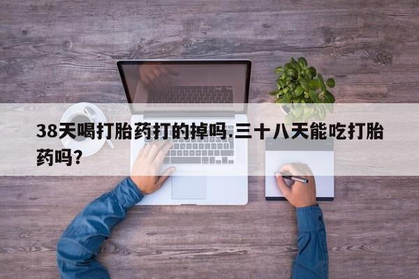 打胎药使用38天喝打胎药打的掉吗.三十八天能吃打胎药吗？