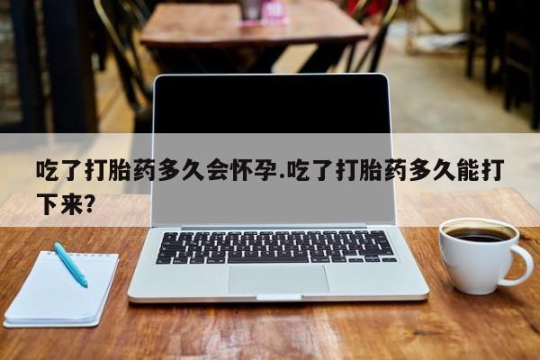打胎药使用吃了打胎药多久会怀孕.吃了打胎药多久能打下来？