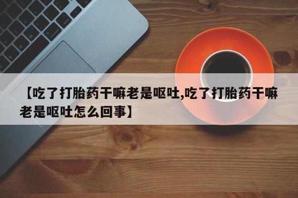打胎药使用【吃了打胎药干嘛老是呕吐,吃了打胎药干嘛老是呕吐怎么回事】
