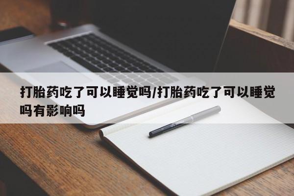 打胎药使用打胎药吃了可以睡觉吗/打胎药吃了可以睡觉吗有影响吗