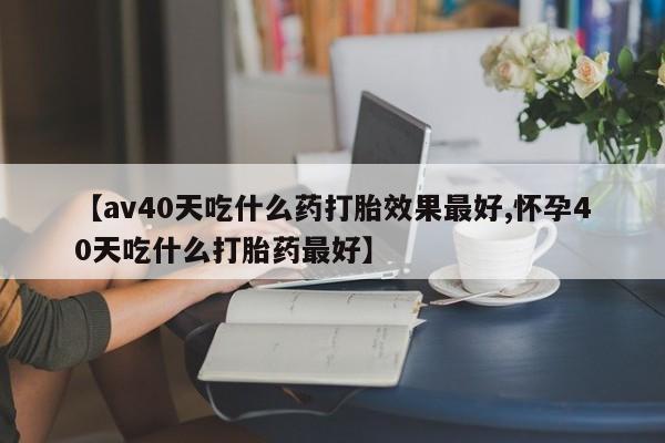 打胎药使用【av40天吃什么药打胎效果最好,怀孕40天吃什么打胎药最好】