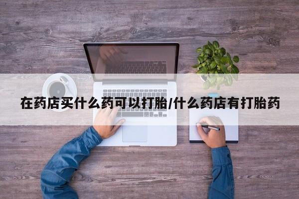 打胎药使用在药店买什么药可以打胎/什么药店有打胎药
