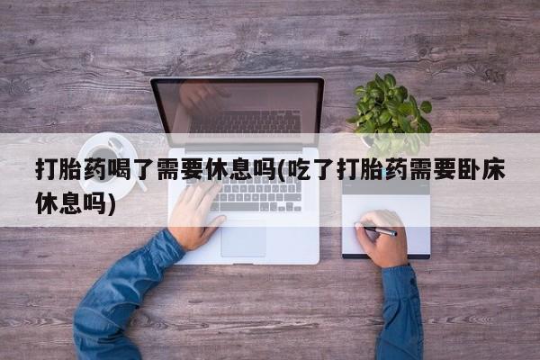 打胎药使用打胎药喝了需要休息吗(吃了打胎药需要卧床休息吗)