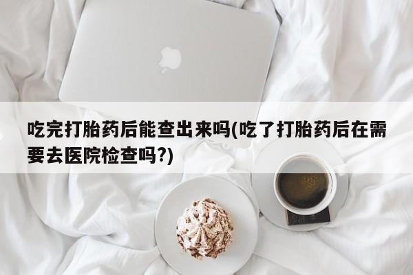 打胎药使用吃完打胎药后能查出来吗(吃了打胎药后在需要去医院检查吗?)