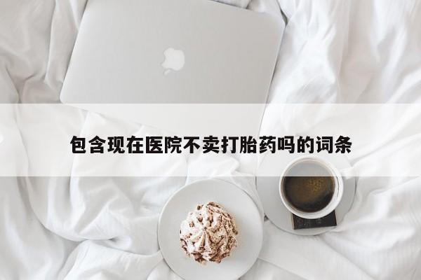 打胎药使用包含现在医院不卖打胎药吗的词条