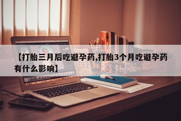 打胎药使用【打胎三月后吃避孕药,打胎3个月吃避孕药有什么影响】