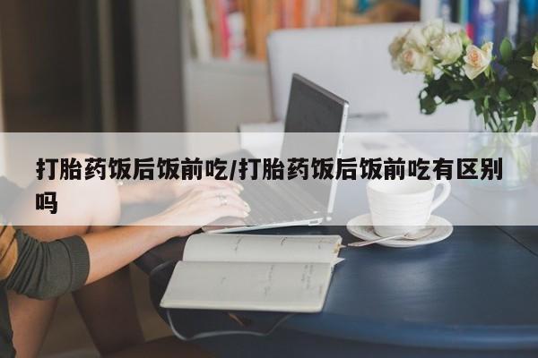 打胎药使用打胎药饭后饭前吃/打胎药饭后饭前吃有区别吗