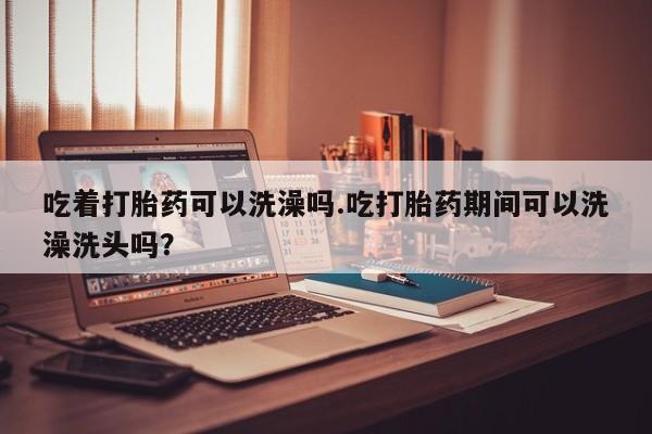 打胎药使用吃着打胎药可以洗澡吗.吃打胎药期间可以洗澡洗头吗？