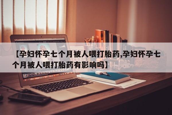打胎药使用【孕妇怀孕七个月被人喂打胎药,孕妇怀孕七个月被人喂打胎药有影响吗】