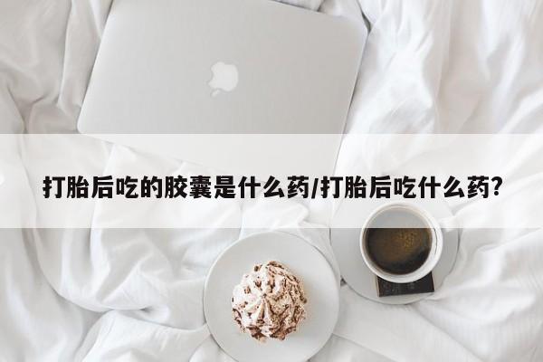 打胎药使用打胎后吃的胶囊是什么药/打胎后吃什么药?