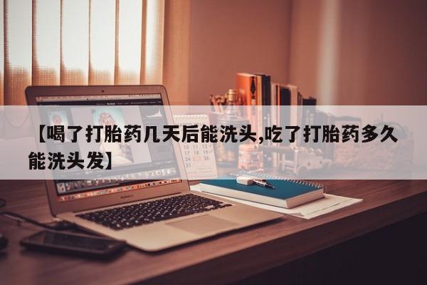 打胎药使用【喝了打胎药几天后能洗头,吃了打胎药多久能洗头发】